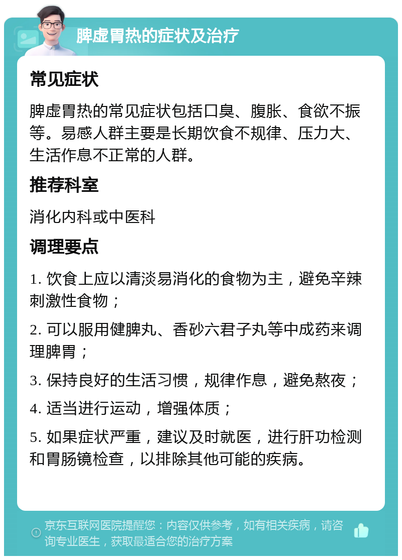 脾虚胃热的症状及治疗 常见症状 脾虚胃热的常见症状包括口臭、腹胀、食欲不振等。易感人群主要是长期饮食不规律、压力大、生活作息不正常的人群。 推荐科室 消化内科或中医科 调理要点 1. 饮食上应以清淡易消化的食物为主，避免辛辣刺激性食物； 2. 可以服用健脾丸、香砂六君子丸等中成药来调理脾胃； 3. 保持良好的生活习惯，规律作息，避免熬夜； 4. 适当进行运动，增强体质； 5. 如果症状严重，建议及时就医，进行肝功检测和胃肠镜检查，以排除其他可能的疾病。