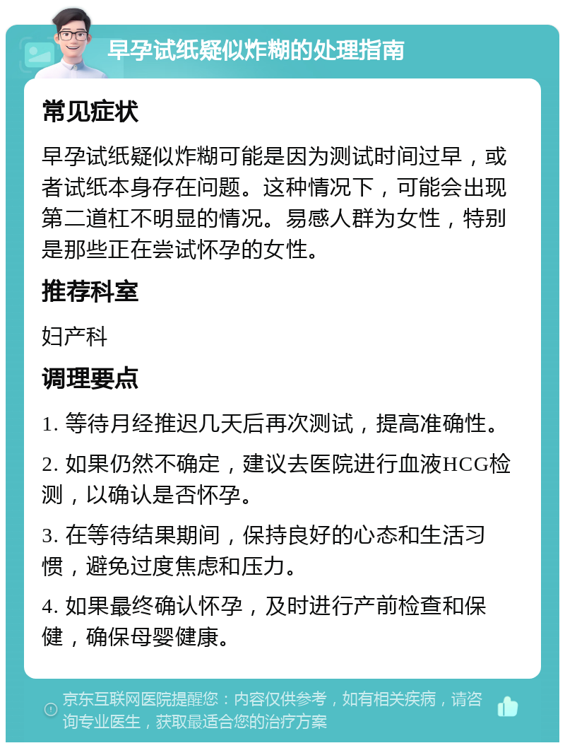 早孕试纸疑似炸糊的处理指南 常见症状 早孕试纸疑似炸糊可能是因为测试时间过早，或者试纸本身存在问题。这种情况下，可能会出现第二道杠不明显的情况。易感人群为女性，特别是那些正在尝试怀孕的女性。 推荐科室 妇产科 调理要点 1. 等待月经推迟几天后再次测试，提高准确性。 2. 如果仍然不确定，建议去医院进行血液HCG检测，以确认是否怀孕。 3. 在等待结果期间，保持良好的心态和生活习惯，避免过度焦虑和压力。 4. 如果最终确认怀孕，及时进行产前检查和保健，确保母婴健康。