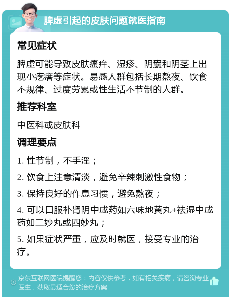 脾虚引起的皮肤问题就医指南 常见症状 脾虚可能导致皮肤瘙痒、湿疹、阴囊和阴茎上出现小疙瘩等症状。易感人群包括长期熬夜、饮食不规律、过度劳累或性生活不节制的人群。 推荐科室 中医科或皮肤科 调理要点 1. 性节制，不手淫； 2. 饮食上注意清淡，避免辛辣刺激性食物； 3. 保持良好的作息习惯，避免熬夜； 4. 可以口服补肾阴中成药如六味地黄丸+祛湿中成药如二妙丸或四妙丸； 5. 如果症状严重，应及时就医，接受专业的治疗。