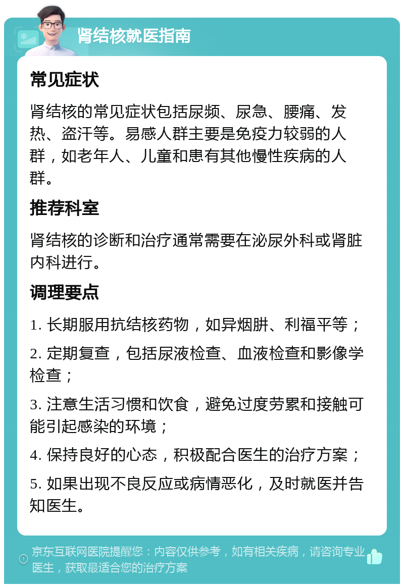 肾结核就医指南 常见症状 肾结核的常见症状包括尿频、尿急、腰痛、发热、盗汗等。易感人群主要是免疫力较弱的人群，如老年人、儿童和患有其他慢性疾病的人群。 推荐科室 肾结核的诊断和治疗通常需要在泌尿外科或肾脏内科进行。 调理要点 1. 长期服用抗结核药物，如异烟肼、利福平等； 2. 定期复查，包括尿液检查、血液检查和影像学检查； 3. 注意生活习惯和饮食，避免过度劳累和接触可能引起感染的环境； 4. 保持良好的心态，积极配合医生的治疗方案； 5. 如果出现不良反应或病情恶化，及时就医并告知医生。