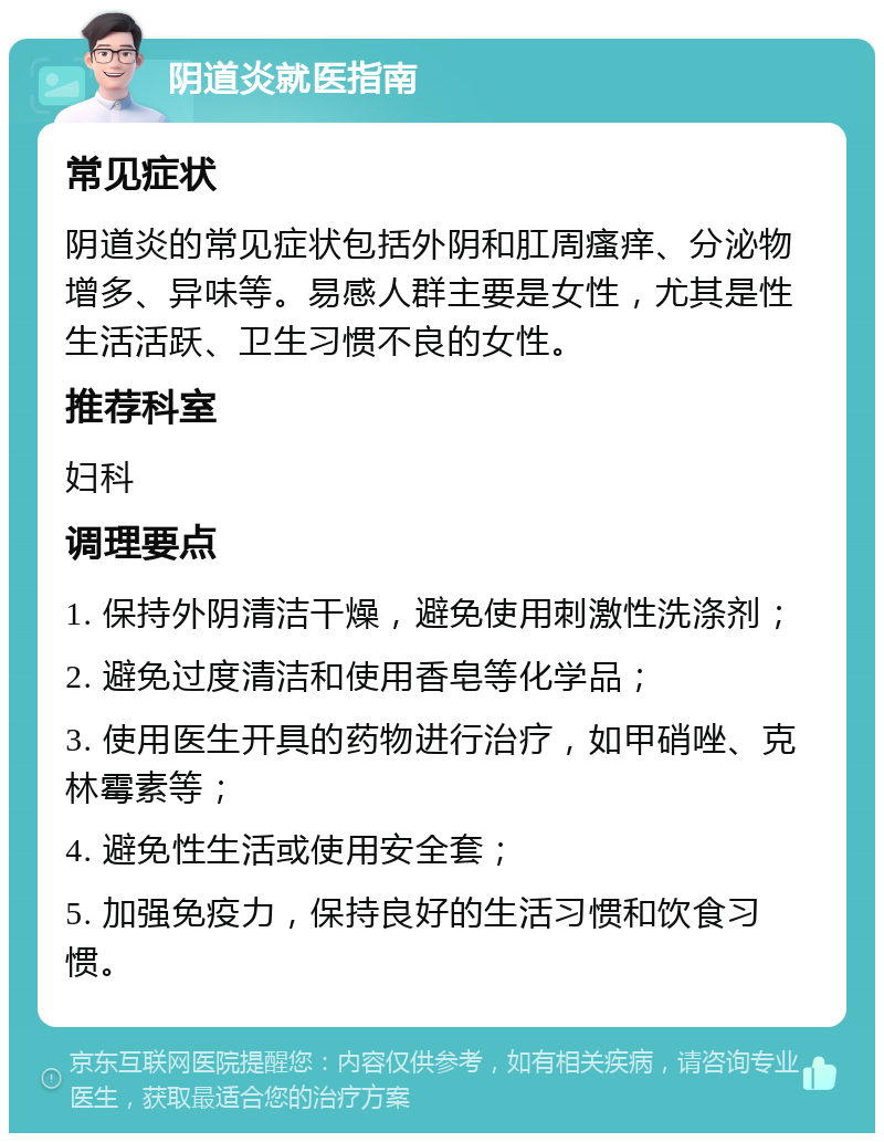 阴道炎就医指南 常见症状 阴道炎的常见症状包括外阴和肛周瘙痒、分泌物增多、异味等。易感人群主要是女性，尤其是性生活活跃、卫生习惯不良的女性。 推荐科室 妇科 调理要点 1. 保持外阴清洁干燥，避免使用刺激性洗涤剂； 2. 避免过度清洁和使用香皂等化学品； 3. 使用医生开具的药物进行治疗，如甲硝唑、克林霉素等； 4. 避免性生活或使用安全套； 5. 加强免疫力，保持良好的生活习惯和饮食习惯。