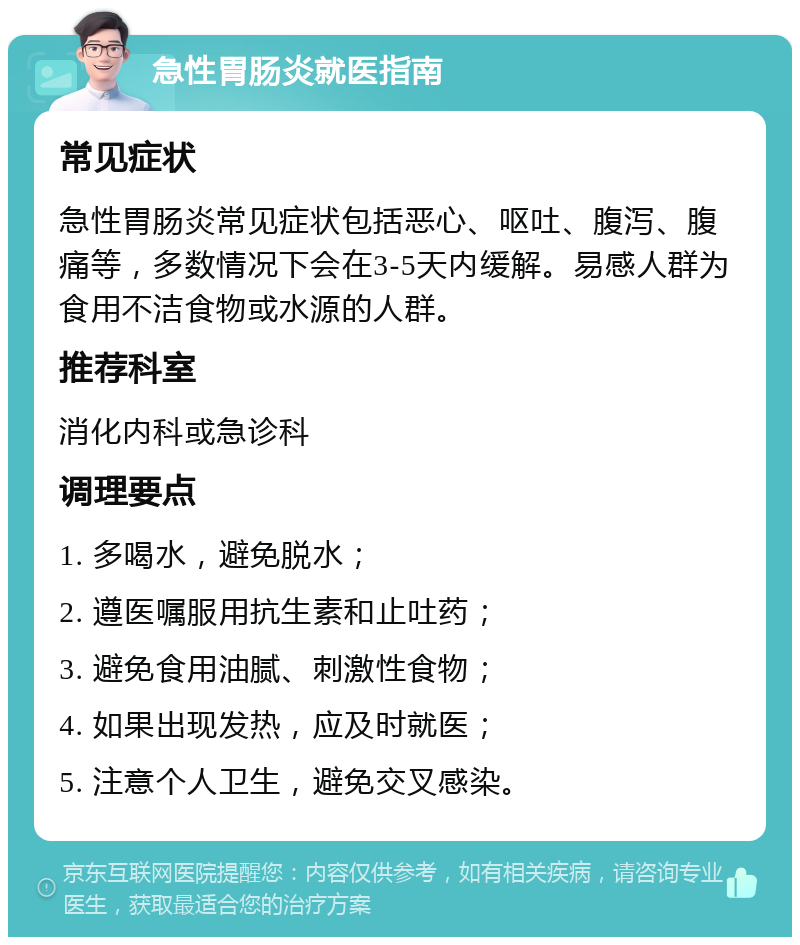 急性胃肠炎就医指南 常见症状 急性胃肠炎常见症状包括恶心、呕吐、腹泻、腹痛等，多数情况下会在3-5天内缓解。易感人群为食用不洁食物或水源的人群。 推荐科室 消化内科或急诊科 调理要点 1. 多喝水，避免脱水； 2. 遵医嘱服用抗生素和止吐药； 3. 避免食用油腻、刺激性食物； 4. 如果出现发热，应及时就医； 5. 注意个人卫生，避免交叉感染。