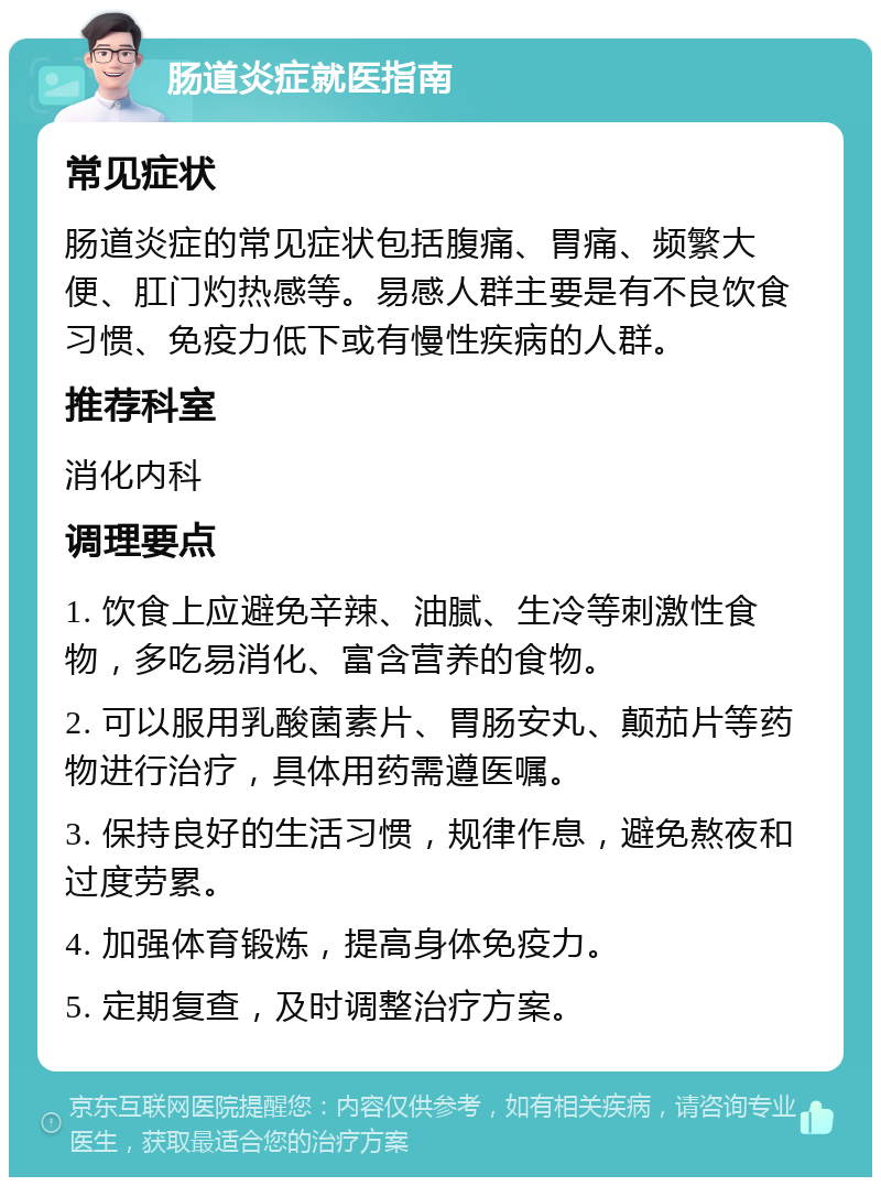 肠道炎症就医指南 常见症状 肠道炎症的常见症状包括腹痛、胃痛、频繁大便、肛门灼热感等。易感人群主要是有不良饮食习惯、免疫力低下或有慢性疾病的人群。 推荐科室 消化内科 调理要点 1. 饮食上应避免辛辣、油腻、生冷等刺激性食物，多吃易消化、富含营养的食物。 2. 可以服用乳酸菌素片、胃肠安丸、颠茄片等药物进行治疗，具体用药需遵医嘱。 3. 保持良好的生活习惯，规律作息，避免熬夜和过度劳累。 4. 加强体育锻炼，提高身体免疫力。 5. 定期复查，及时调整治疗方案。