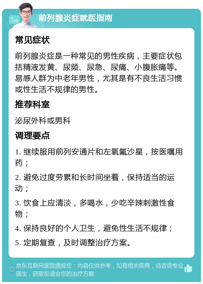 前列腺炎症就医指南 常见症状 前列腺炎症是一种常见的男性疾病，主要症状包括精液发黄、尿频、尿急、尿痛、小腹胀痛等。易感人群为中老年男性，尤其是有不良生活习惯或性生活不规律的男性。 推荐科室 泌尿外科或男科 调理要点 1. 继续服用前列安通片和左氧氟沙星，按医嘱用药； 2. 避免过度劳累和长时间坐着，保持适当的运动； 3. 饮食上应清淡，多喝水，少吃辛辣刺激性食物； 4. 保持良好的个人卫生，避免性生活不规律； 5. 定期复查，及时调整治疗方案。