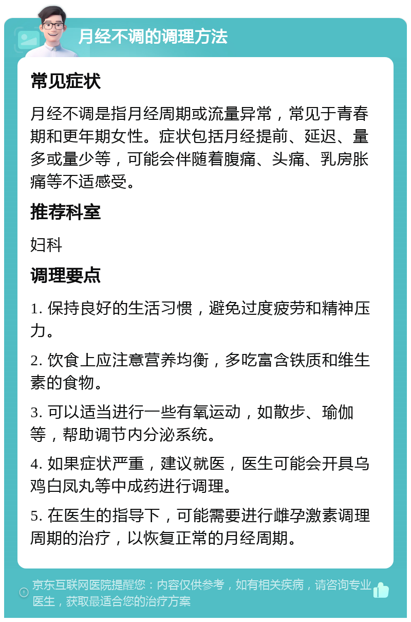 月经不调的调理方法 常见症状 月经不调是指月经周期或流量异常，常见于青春期和更年期女性。症状包括月经提前、延迟、量多或量少等，可能会伴随着腹痛、头痛、乳房胀痛等不适感受。 推荐科室 妇科 调理要点 1. 保持良好的生活习惯，避免过度疲劳和精神压力。 2. 饮食上应注意营养均衡，多吃富含铁质和维生素的食物。 3. 可以适当进行一些有氧运动，如散步、瑜伽等，帮助调节内分泌系统。 4. 如果症状严重，建议就医，医生可能会开具乌鸡白凤丸等中成药进行调理。 5. 在医生的指导下，可能需要进行雌孕激素调理周期的治疗，以恢复正常的月经周期。