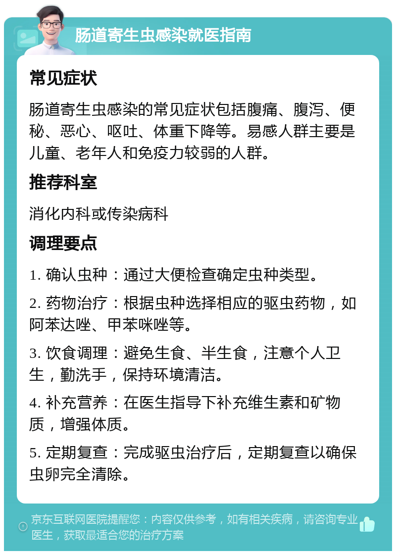 肠道寄生虫感染就医指南 常见症状 肠道寄生虫感染的常见症状包括腹痛、腹泻、便秘、恶心、呕吐、体重下降等。易感人群主要是儿童、老年人和免疫力较弱的人群。 推荐科室 消化内科或传染病科 调理要点 1. 确认虫种：通过大便检查确定虫种类型。 2. 药物治疗：根据虫种选择相应的驱虫药物，如阿苯达唑、甲苯咪唑等。 3. 饮食调理：避免生食、半生食，注意个人卫生，勤洗手，保持环境清洁。 4. 补充营养：在医生指导下补充维生素和矿物质，增强体质。 5. 定期复查：完成驱虫治疗后，定期复查以确保虫卵完全清除。