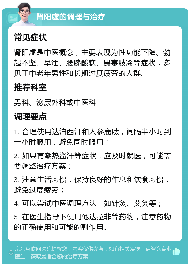 肾阳虚的调理与治疗 常见症状 肾阳虚是中医概念，主要表现为性功能下降、勃起不坚、早泄、腰膝酸软、畏寒肢冷等症状，多见于中老年男性和长期过度疲劳的人群。 推荐科室 男科、泌尿外科或中医科 调理要点 1. 合理使用达泊西汀和人参鹿肽，间隔半小时到一小时服用，避免同时服用； 2. 如果有潮热盗汗等症状，应及时就医，可能需要调整治疗方案； 3. 注意生活习惯，保持良好的作息和饮食习惯，避免过度疲劳； 4. 可以尝试中医调理方法，如针灸、艾灸等； 5. 在医生指导下使用他达拉非等药物，注意药物的正确使用和可能的副作用。