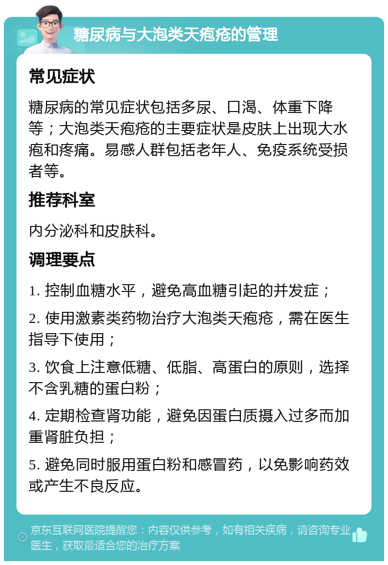 糖尿病与大泡类天疱疮的管理 常见症状 糖尿病的常见症状包括多尿、口渴、体重下降等；大泡类天疱疮的主要症状是皮肤上出现大水疱和疼痛。易感人群包括老年人、免疫系统受损者等。 推荐科室 内分泌科和皮肤科。 调理要点 1. 控制血糖水平，避免高血糖引起的并发症； 2. 使用激素类药物治疗大泡类天疱疮，需在医生指导下使用； 3. 饮食上注意低糖、低脂、高蛋白的原则，选择不含乳糖的蛋白粉； 4. 定期检查肾功能，避免因蛋白质摄入过多而加重肾脏负担； 5. 避免同时服用蛋白粉和感冒药，以免影响药效或产生不良反应。