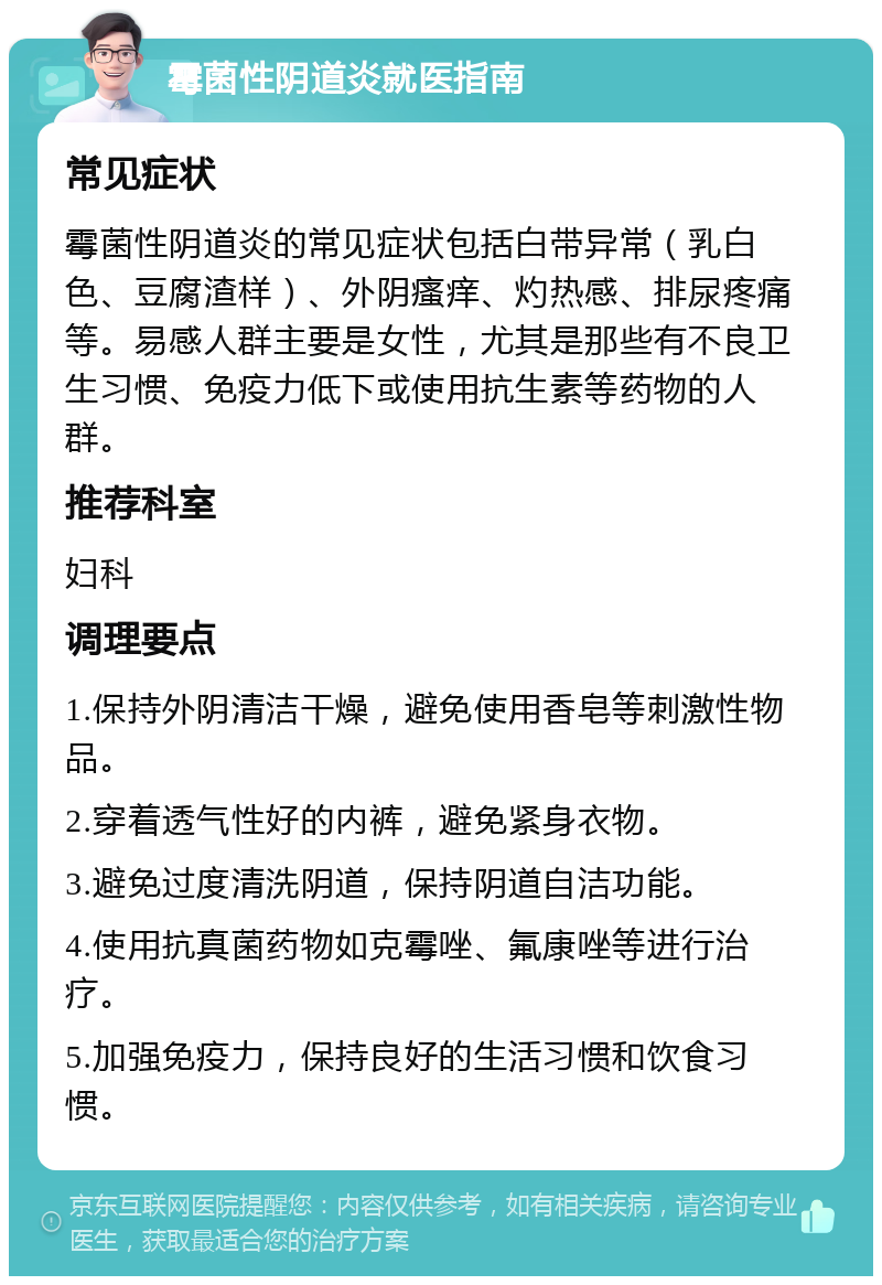 霉菌性阴道炎就医指南 常见症状 霉菌性阴道炎的常见症状包括白带异常（乳白色、豆腐渣样）、外阴瘙痒、灼热感、排尿疼痛等。易感人群主要是女性，尤其是那些有不良卫生习惯、免疫力低下或使用抗生素等药物的人群。 推荐科室 妇科 调理要点 1.保持外阴清洁干燥，避免使用香皂等刺激性物品。 2.穿着透气性好的内裤，避免紧身衣物。 3.避免过度清洗阴道，保持阴道自洁功能。 4.使用抗真菌药物如克霉唑、氟康唑等进行治疗。 5.加强免疫力，保持良好的生活习惯和饮食习惯。