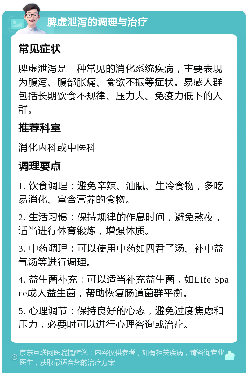 脾虚泄泻的调理与治疗 常见症状 脾虚泄泻是一种常见的消化系统疾病，主要表现为腹泻、腹部胀痛、食欲不振等症状。易感人群包括长期饮食不规律、压力大、免疫力低下的人群。 推荐科室 消化内科或中医科 调理要点 1. 饮食调理：避免辛辣、油腻、生冷食物，多吃易消化、富含营养的食物。 2. 生活习惯：保持规律的作息时间，避免熬夜，适当进行体育锻炼，增强体质。 3. 中药调理：可以使用中药如四君子汤、补中益气汤等进行调理。 4. 益生菌补充：可以适当补充益生菌，如Life Space成人益生菌，帮助恢复肠道菌群平衡。 5. 心理调节：保持良好的心态，避免过度焦虑和压力，必要时可以进行心理咨询或治疗。