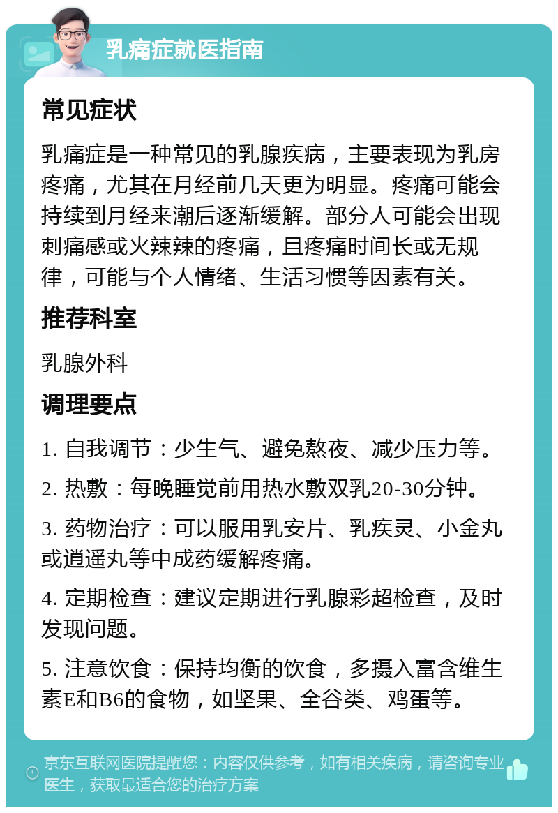 乳痛症就医指南 常见症状 乳痛症是一种常见的乳腺疾病，主要表现为乳房疼痛，尤其在月经前几天更为明显。疼痛可能会持续到月经来潮后逐渐缓解。部分人可能会出现刺痛感或火辣辣的疼痛，且疼痛时间长或无规律，可能与个人情绪、生活习惯等因素有关。 推荐科室 乳腺外科 调理要点 1. 自我调节：少生气、避免熬夜、减少压力等。 2. 热敷：每晚睡觉前用热水敷双乳20-30分钟。 3. 药物治疗：可以服用乳安片、乳疾灵、小金丸或逍遥丸等中成药缓解疼痛。 4. 定期检查：建议定期进行乳腺彩超检查，及时发现问题。 5. 注意饮食：保持均衡的饮食，多摄入富含维生素E和B6的食物，如坚果、全谷类、鸡蛋等。