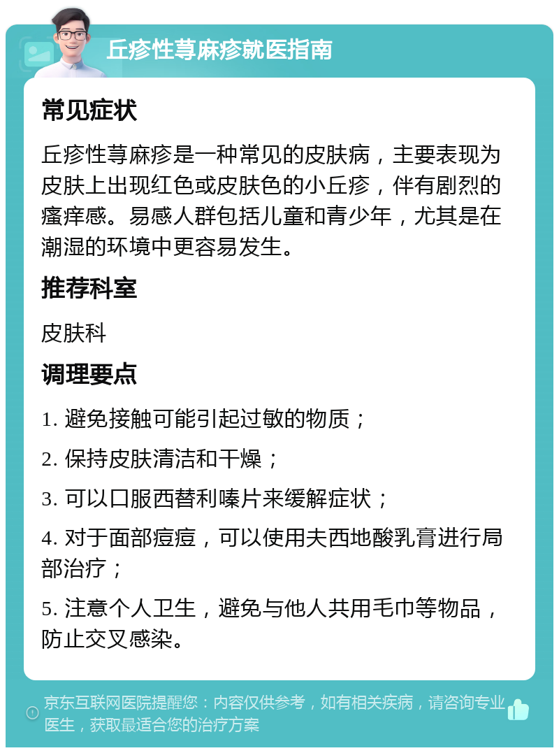 丘疹性荨麻疹就医指南 常见症状 丘疹性荨麻疹是一种常见的皮肤病，主要表现为皮肤上出现红色或皮肤色的小丘疹，伴有剧烈的瘙痒感。易感人群包括儿童和青少年，尤其是在潮湿的环境中更容易发生。 推荐科室 皮肤科 调理要点 1. 避免接触可能引起过敏的物质； 2. 保持皮肤清洁和干燥； 3. 可以口服西替利嗪片来缓解症状； 4. 对于面部痘痘，可以使用夫西地酸乳膏进行局部治疗； 5. 注意个人卫生，避免与他人共用毛巾等物品，防止交叉感染。