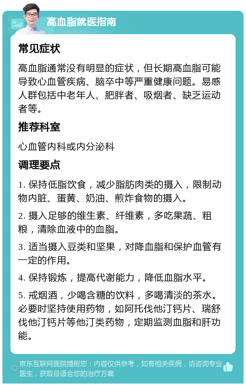 高血脂就医指南 常见症状 高血脂通常没有明显的症状，但长期高血脂可能导致心血管疾病、脑卒中等严重健康问题。易感人群包括中老年人、肥胖者、吸烟者、缺乏运动者等。 推荐科室 心血管内科或内分泌科 调理要点 1. 保持低脂饮食，减少脂肪肉类的摄入，限制动物内脏、蛋黄、奶油、煎炸食物的摄入。 2. 摄入足够的维生素、纤维素，多吃果蔬、粗粮，清除血液中的血脂。 3. 适当摄入豆类和坚果，对降血脂和保护血管有一定的作用。 4. 保持锻炼，提高代谢能力，降低血脂水平。 5. 戒烟酒，少喝含糖的饮料，多喝清淡的茶水。必要时坚持使用药物，如阿托伐他汀钙片、瑞舒伐他汀钙片等他汀类药物，定期监测血脂和肝功能。