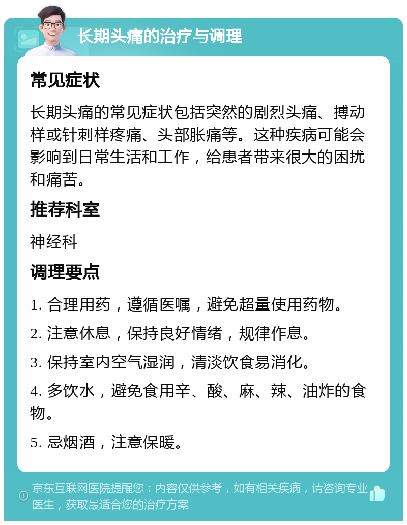 长期头痛的治疗与调理 常见症状 长期头痛的常见症状包括突然的剧烈头痛、搏动样或针刺样疼痛、头部胀痛等。这种疾病可能会影响到日常生活和工作，给患者带来很大的困扰和痛苦。 推荐科室 神经科 调理要点 1. 合理用药，遵循医嘱，避免超量使用药物。 2. 注意休息，保持良好情绪，规律作息。 3. 保持室内空气湿润，清淡饮食易消化。 4. 多饮水，避免食用辛、酸、麻、辣、油炸的食物。 5. 忌烟酒，注意保暖。