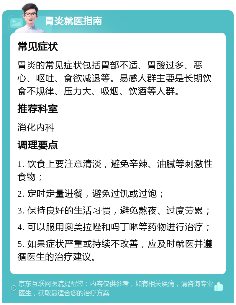 胃炎就医指南 常见症状 胃炎的常见症状包括胃部不适、胃酸过多、恶心、呕吐、食欲减退等。易感人群主要是长期饮食不规律、压力大、吸烟、饮酒等人群。 推荐科室 消化内科 调理要点 1. 饮食上要注意清淡，避免辛辣、油腻等刺激性食物； 2. 定时定量进餐，避免过饥或过饱； 3. 保持良好的生活习惯，避免熬夜、过度劳累； 4. 可以服用奥美拉唑和吗丁啉等药物进行治疗； 5. 如果症状严重或持续不改善，应及时就医并遵循医生的治疗建议。