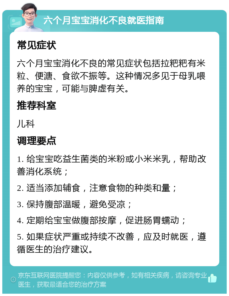 六个月宝宝消化不良就医指南 常见症状 六个月宝宝消化不良的常见症状包括拉粑粑有米粒、便溏、食欲不振等。这种情况多见于母乳喂养的宝宝，可能与脾虚有关。 推荐科室 儿科 调理要点 1. 给宝宝吃益生菌类的米粉或小米米乳，帮助改善消化系统； 2. 适当添加辅食，注意食物的种类和量； 3. 保持腹部温暖，避免受凉； 4. 定期给宝宝做腹部按摩，促进肠胃蠕动； 5. 如果症状严重或持续不改善，应及时就医，遵循医生的治疗建议。