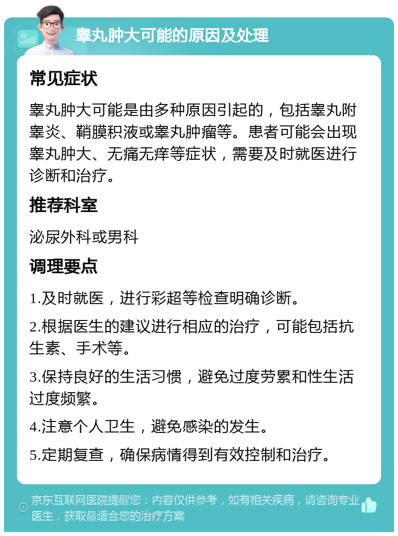 睾丸肿大可能的原因及处理 常见症状 睾丸肿大可能是由多种原因引起的，包括睾丸附睾炎、鞘膜积液或睾丸肿瘤等。患者可能会出现睾丸肿大、无痛无痒等症状，需要及时就医进行诊断和治疗。 推荐科室 泌尿外科或男科 调理要点 1.及时就医，进行彩超等检查明确诊断。 2.根据医生的建议进行相应的治疗，可能包括抗生素、手术等。 3.保持良好的生活习惯，避免过度劳累和性生活过度频繁。 4.注意个人卫生，避免感染的发生。 5.定期复查，确保病情得到有效控制和治疗。