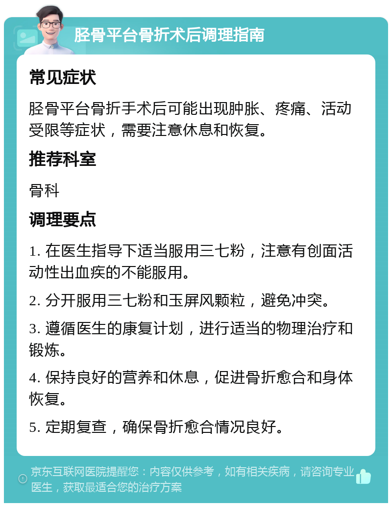 胫骨平台骨折术后调理指南 常见症状 胫骨平台骨折手术后可能出现肿胀、疼痛、活动受限等症状，需要注意休息和恢复。 推荐科室 骨科 调理要点 1. 在医生指导下适当服用三七粉，注意有创面活动性出血疾的不能服用。 2. 分开服用三七粉和玉屏风颗粒，避免冲突。 3. 遵循医生的康复计划，进行适当的物理治疗和锻炼。 4. 保持良好的营养和休息，促进骨折愈合和身体恢复。 5. 定期复查，确保骨折愈合情况良好。