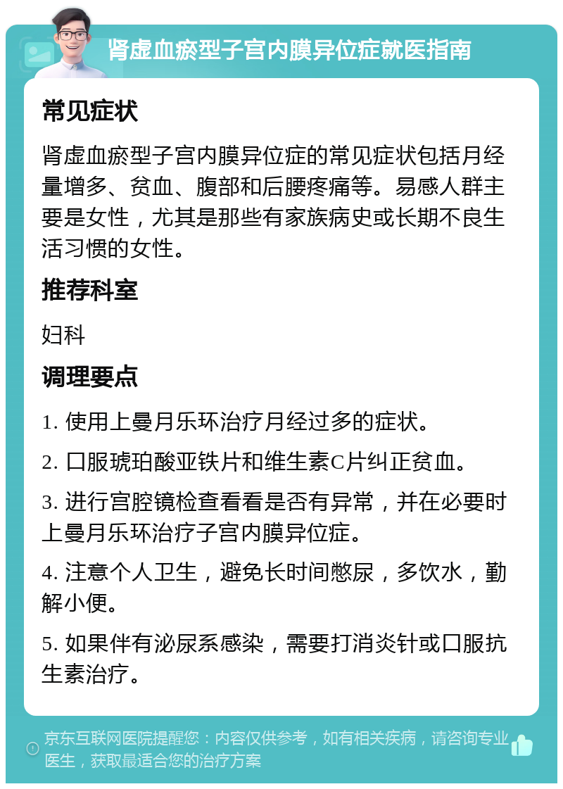 肾虚血瘀型子宫内膜异位症就医指南 常见症状 肾虚血瘀型子宫内膜异位症的常见症状包括月经量增多、贫血、腹部和后腰疼痛等。易感人群主要是女性，尤其是那些有家族病史或长期不良生活习惯的女性。 推荐科室 妇科 调理要点 1. 使用上曼月乐环治疗月经过多的症状。 2. 口服琥珀酸亚铁片和维生素C片纠正贫血。 3. 进行宫腔镜检查看看是否有异常，并在必要时上曼月乐环治疗子宫内膜异位症。 4. 注意个人卫生，避免长时间憋尿，多饮水，勤解小便。 5. 如果伴有泌尿系感染，需要打消炎针或口服抗生素治疗。