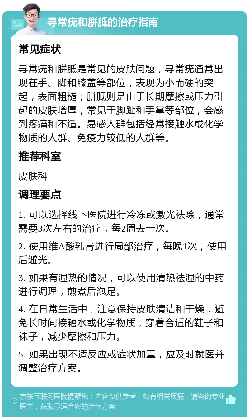 寻常疣和胼胝的治疗指南 常见症状 寻常疣和胼胝是常见的皮肤问题，寻常疣通常出现在手、脚和膝盖等部位，表现为小而硬的突起，表面粗糙；胼胝则是由于长期摩擦或压力引起的皮肤增厚，常见于脚趾和手掌等部位，会感到疼痛和不适。易感人群包括经常接触水或化学物质的人群、免疫力较低的人群等。 推荐科室 皮肤科 调理要点 1. 可以选择线下医院进行冷冻或激光祛除，通常需要3次左右的治疗，每2周去一次。 2. 使用维A酸乳膏进行局部治疗，每晚1次，使用后避光。 3. 如果有湿热的情况，可以使用清热祛湿的中药进行调理，煎煮后泡足。 4. 在日常生活中，注意保持皮肤清洁和干燥，避免长时间接触水或化学物质，穿着合适的鞋子和袜子，减少摩擦和压力。 5. 如果出现不适反应或症状加重，应及时就医并调整治疗方案。