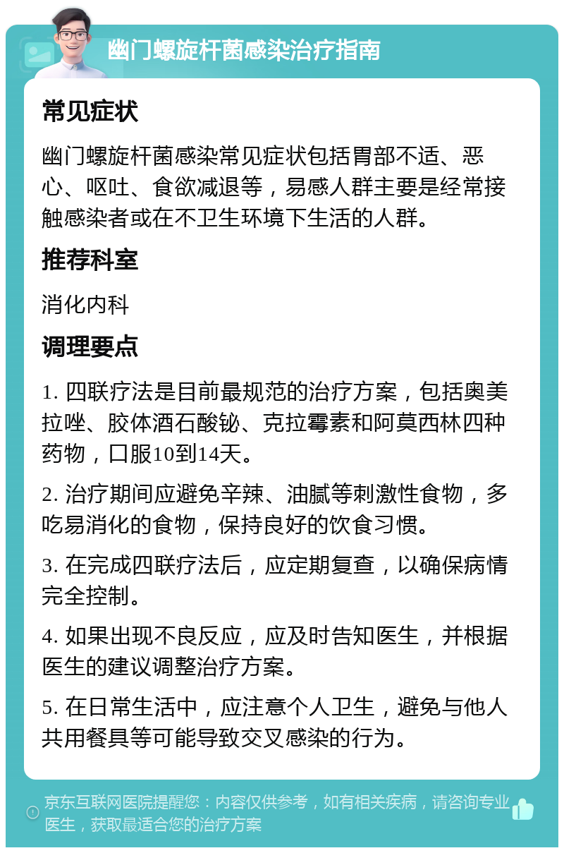 幽门螺旋杆菌感染治疗指南 常见症状 幽门螺旋杆菌感染常见症状包括胃部不适、恶心、呕吐、食欲减退等，易感人群主要是经常接触感染者或在不卫生环境下生活的人群。 推荐科室 消化内科 调理要点 1. 四联疗法是目前最规范的治疗方案，包括奥美拉唑、胶体酒石酸铋、克拉霉素和阿莫西林四种药物，口服10到14天。 2. 治疗期间应避免辛辣、油腻等刺激性食物，多吃易消化的食物，保持良好的饮食习惯。 3. 在完成四联疗法后，应定期复查，以确保病情完全控制。 4. 如果出现不良反应，应及时告知医生，并根据医生的建议调整治疗方案。 5. 在日常生活中，应注意个人卫生，避免与他人共用餐具等可能导致交叉感染的行为。