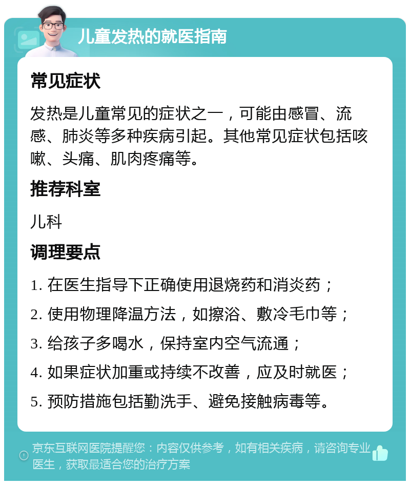 儿童发热的就医指南 常见症状 发热是儿童常见的症状之一，可能由感冒、流感、肺炎等多种疾病引起。其他常见症状包括咳嗽、头痛、肌肉疼痛等。 推荐科室 儿科 调理要点 1. 在医生指导下正确使用退烧药和消炎药； 2. 使用物理降温方法，如擦浴、敷冷毛巾等； 3. 给孩子多喝水，保持室内空气流通； 4. 如果症状加重或持续不改善，应及时就医； 5. 预防措施包括勤洗手、避免接触病毒等。