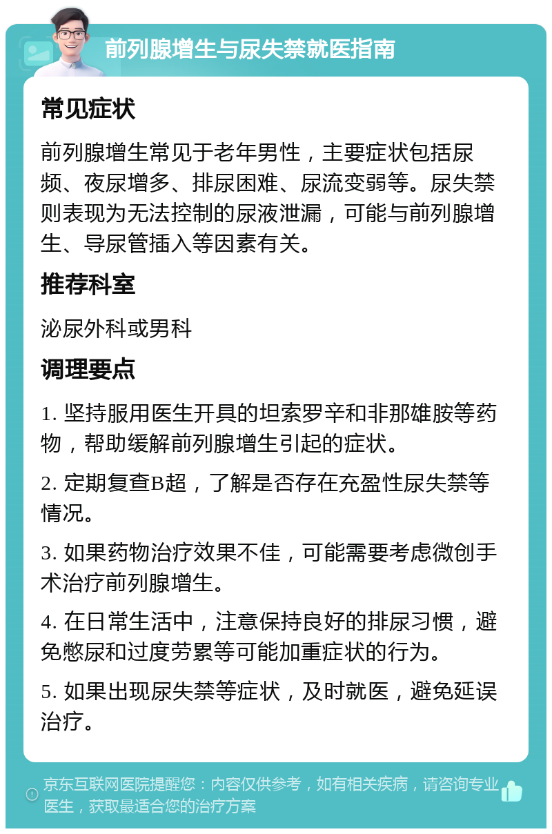 前列腺增生与尿失禁就医指南 常见症状 前列腺增生常见于老年男性，主要症状包括尿频、夜尿增多、排尿困难、尿流变弱等。尿失禁则表现为无法控制的尿液泄漏，可能与前列腺增生、导尿管插入等因素有关。 推荐科室 泌尿外科或男科 调理要点 1. 坚持服用医生开具的坦索罗辛和非那雄胺等药物，帮助缓解前列腺增生引起的症状。 2. 定期复查B超，了解是否存在充盈性尿失禁等情况。 3. 如果药物治疗效果不佳，可能需要考虑微创手术治疗前列腺增生。 4. 在日常生活中，注意保持良好的排尿习惯，避免憋尿和过度劳累等可能加重症状的行为。 5. 如果出现尿失禁等症状，及时就医，避免延误治疗。