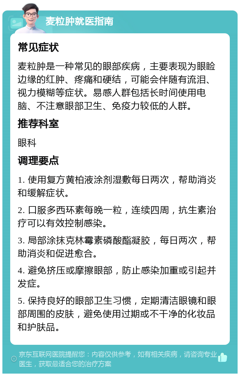 麦粒肿就医指南 常见症状 麦粒肿是一种常见的眼部疾病，主要表现为眼睑边缘的红肿、疼痛和硬结，可能会伴随有流泪、视力模糊等症状。易感人群包括长时间使用电脑、不注意眼部卫生、免疫力较低的人群。 推荐科室 眼科 调理要点 1. 使用复方黄柏液涂剂湿敷每日两次，帮助消炎和缓解症状。 2. 口服多西环素每晚一粒，连续四周，抗生素治疗可以有效控制感染。 3. 局部涂抹克林霉素磷酸酯凝胶，每日两次，帮助消炎和促进愈合。 4. 避免挤压或摩擦眼部，防止感染加重或引起并发症。 5. 保持良好的眼部卫生习惯，定期清洁眼镜和眼部周围的皮肤，避免使用过期或不干净的化妆品和护肤品。