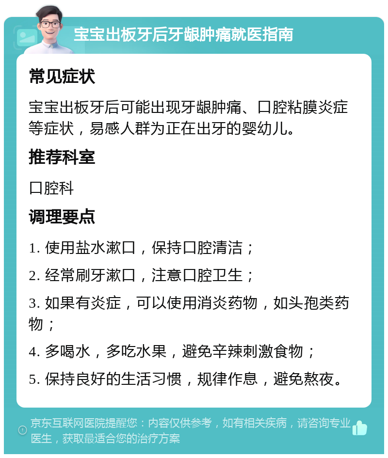 宝宝出板牙后牙龈肿痛就医指南 常见症状 宝宝出板牙后可能出现牙龈肿痛、口腔粘膜炎症等症状，易感人群为正在出牙的婴幼儿。 推荐科室 口腔科 调理要点 1. 使用盐水漱口，保持口腔清洁； 2. 经常刷牙漱口，注意口腔卫生； 3. 如果有炎症，可以使用消炎药物，如头孢类药物； 4. 多喝水，多吃水果，避免辛辣刺激食物； 5. 保持良好的生活习惯，规律作息，避免熬夜。