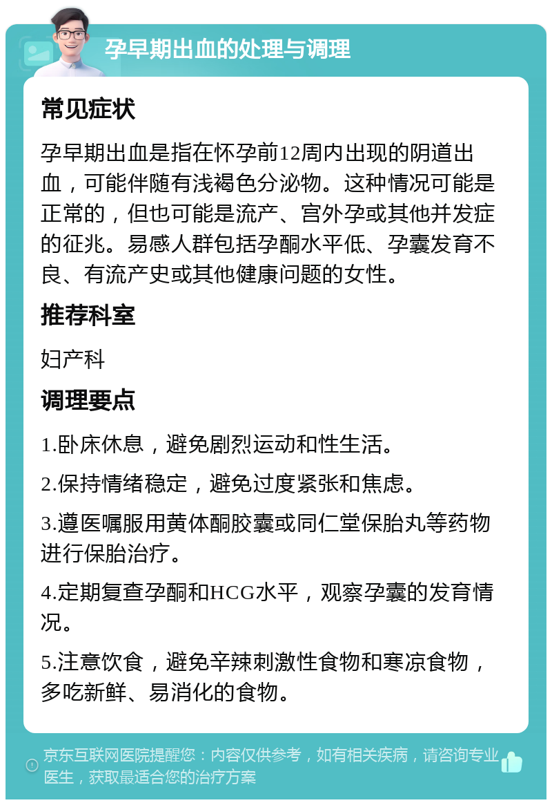 孕早期出血的处理与调理 常见症状 孕早期出血是指在怀孕前12周内出现的阴道出血，可能伴随有浅褐色分泌物。这种情况可能是正常的，但也可能是流产、宫外孕或其他并发症的征兆。易感人群包括孕酮水平低、孕囊发育不良、有流产史或其他健康问题的女性。 推荐科室 妇产科 调理要点 1.卧床休息，避免剧烈运动和性生活。 2.保持情绪稳定，避免过度紧张和焦虑。 3.遵医嘱服用黄体酮胶囊或同仁堂保胎丸等药物进行保胎治疗。 4.定期复查孕酮和HCG水平，观察孕囊的发育情况。 5.注意饮食，避免辛辣刺激性食物和寒凉食物，多吃新鲜、易消化的食物。