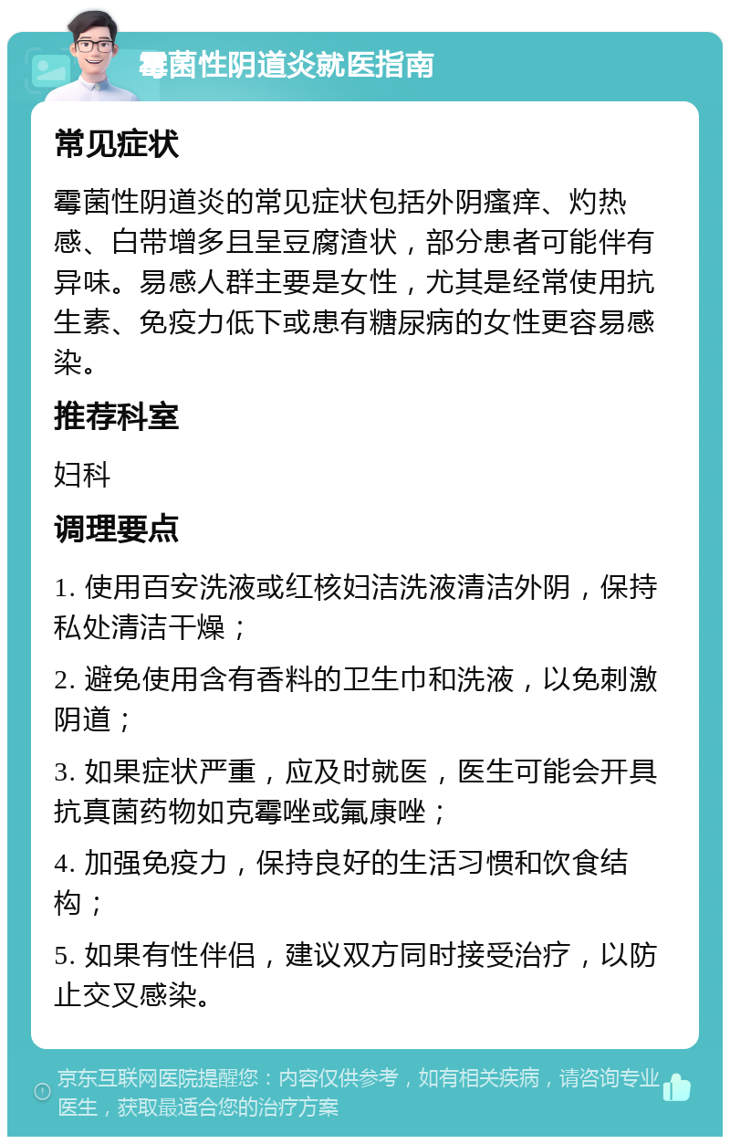 霉菌性阴道炎就医指南 常见症状 霉菌性阴道炎的常见症状包括外阴瘙痒、灼热感、白带增多且呈豆腐渣状，部分患者可能伴有异味。易感人群主要是女性，尤其是经常使用抗生素、免疫力低下或患有糖尿病的女性更容易感染。 推荐科室 妇科 调理要点 1. 使用百安洗液或红核妇洁洗液清洁外阴，保持私处清洁干燥； 2. 避免使用含有香料的卫生巾和洗液，以免刺激阴道； 3. 如果症状严重，应及时就医，医生可能会开具抗真菌药物如克霉唑或氟康唑； 4. 加强免疫力，保持良好的生活习惯和饮食结构； 5. 如果有性伴侣，建议双方同时接受治疗，以防止交叉感染。