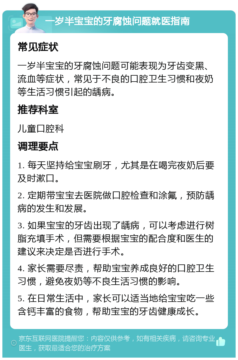 一岁半宝宝的牙腐蚀问题就医指南 常见症状 一岁半宝宝的牙腐蚀问题可能表现为牙齿变黑、流血等症状，常见于不良的口腔卫生习惯和夜奶等生活习惯引起的龋病。 推荐科室 儿童口腔科 调理要点 1. 每天坚持给宝宝刷牙，尤其是在喝完夜奶后要及时漱口。 2. 定期带宝宝去医院做口腔检查和涂氟，预防龋病的发生和发展。 3. 如果宝宝的牙齿出现了龋病，可以考虑进行树脂充填手术，但需要根据宝宝的配合度和医生的建议来决定是否进行手术。 4. 家长需要尽责，帮助宝宝养成良好的口腔卫生习惯，避免夜奶等不良生活习惯的影响。 5. 在日常生活中，家长可以适当地给宝宝吃一些含钙丰富的食物，帮助宝宝的牙齿健康成长。