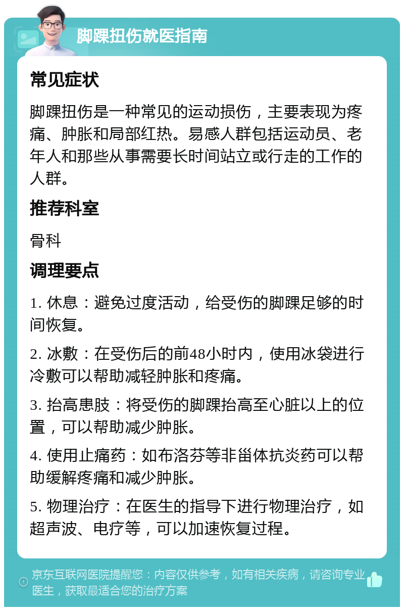 脚踝扭伤就医指南 常见症状 脚踝扭伤是一种常见的运动损伤，主要表现为疼痛、肿胀和局部红热。易感人群包括运动员、老年人和那些从事需要长时间站立或行走的工作的人群。 推荐科室 骨科 调理要点 1. 休息：避免过度活动，给受伤的脚踝足够的时间恢复。 2. 冰敷：在受伤后的前48小时内，使用冰袋进行冷敷可以帮助减轻肿胀和疼痛。 3. 抬高患肢：将受伤的脚踝抬高至心脏以上的位置，可以帮助减少肿胀。 4. 使用止痛药：如布洛芬等非甾体抗炎药可以帮助缓解疼痛和减少肿胀。 5. 物理治疗：在医生的指导下进行物理治疗，如超声波、电疗等，可以加速恢复过程。