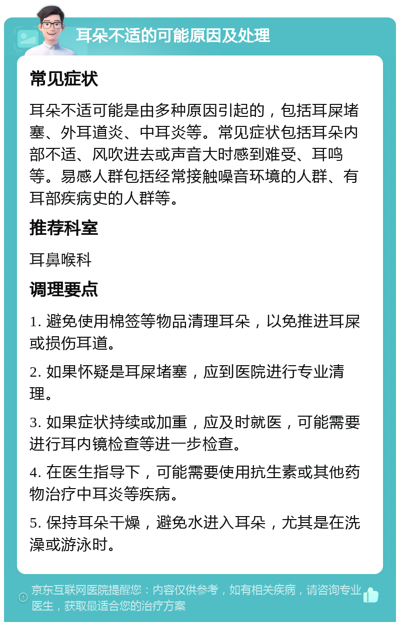 耳朵不适的可能原因及处理 常见症状 耳朵不适可能是由多种原因引起的，包括耳屎堵塞、外耳道炎、中耳炎等。常见症状包括耳朵内部不适、风吹进去或声音大时感到难受、耳鸣等。易感人群包括经常接触噪音环境的人群、有耳部疾病史的人群等。 推荐科室 耳鼻喉科 调理要点 1. 避免使用棉签等物品清理耳朵，以免推进耳屎或损伤耳道。 2. 如果怀疑是耳屎堵塞，应到医院进行专业清理。 3. 如果症状持续或加重，应及时就医，可能需要进行耳内镜检查等进一步检查。 4. 在医生指导下，可能需要使用抗生素或其他药物治疗中耳炎等疾病。 5. 保持耳朵干燥，避免水进入耳朵，尤其是在洗澡或游泳时。