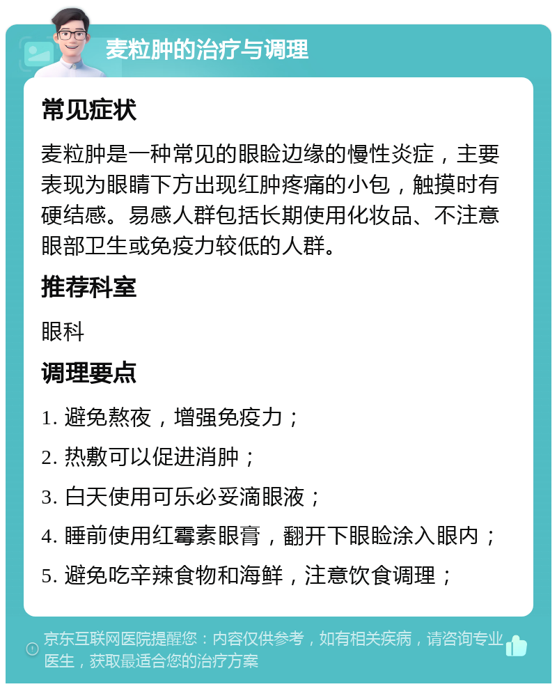 麦粒肿的治疗与调理 常见症状 麦粒肿是一种常见的眼睑边缘的慢性炎症，主要表现为眼睛下方出现红肿疼痛的小包，触摸时有硬结感。易感人群包括长期使用化妆品、不注意眼部卫生或免疫力较低的人群。 推荐科室 眼科 调理要点 1. 避免熬夜，增强免疫力； 2. 热敷可以促进消肿； 3. 白天使用可乐必妥滴眼液； 4. 睡前使用红霉素眼膏，翻开下眼睑涂入眼内； 5. 避免吃辛辣食物和海鲜，注意饮食调理；