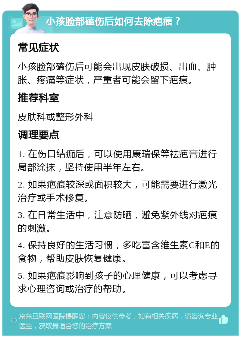 小孩脸部磕伤后如何去除疤痕？ 常见症状 小孩脸部磕伤后可能会出现皮肤破损、出血、肿胀、疼痛等症状，严重者可能会留下疤痕。 推荐科室 皮肤科或整形外科 调理要点 1. 在伤口结痂后，可以使用康瑞保等祛疤膏进行局部涂抹，坚持使用半年左右。 2. 如果疤痕较深或面积较大，可能需要进行激光治疗或手术修复。 3. 在日常生活中，注意防晒，避免紫外线对疤痕的刺激。 4. 保持良好的生活习惯，多吃富含维生素C和E的食物，帮助皮肤恢复健康。 5. 如果疤痕影响到孩子的心理健康，可以考虑寻求心理咨询或治疗的帮助。