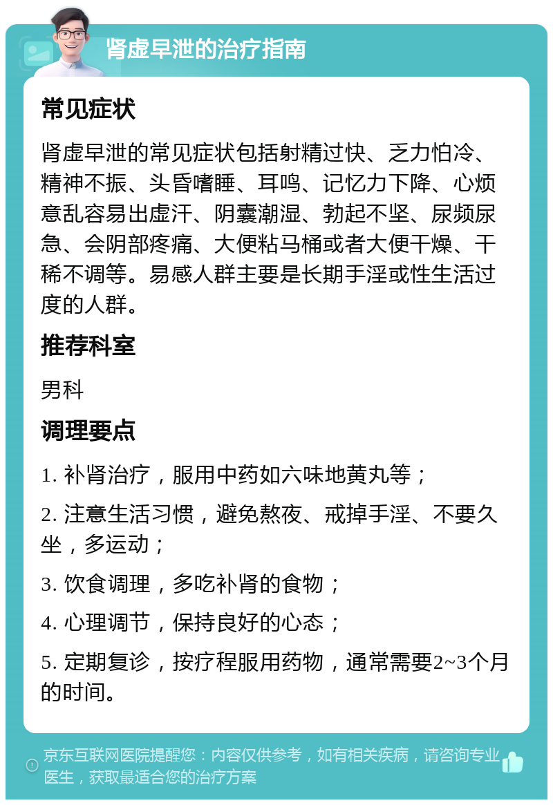 肾虚早泄的治疗指南 常见症状 肾虚早泄的常见症状包括射精过快、乏力怕冷、精神不振、头昏嗜睡、耳鸣、记忆力下降、心烦意乱容易出虚汗、阴囊潮湿、勃起不坚、尿频尿急、会阴部疼痛、大便粘马桶或者大便干燥、干稀不调等。易感人群主要是长期手淫或性生活过度的人群。 推荐科室 男科 调理要点 1. 补肾治疗，服用中药如六味地黄丸等； 2. 注意生活习惯，避免熬夜、戒掉手淫、不要久坐，多运动； 3. 饮食调理，多吃补肾的食物； 4. 心理调节，保持良好的心态； 5. 定期复诊，按疗程服用药物，通常需要2~3个月的时间。