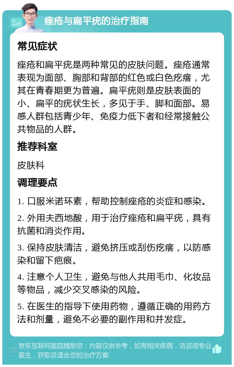 痤疮与扁平疣的治疗指南 常见症状 痤疮和扁平疣是两种常见的皮肤问题。痤疮通常表现为面部、胸部和背部的红色或白色疙瘩，尤其在青春期更为普遍。扁平疣则是皮肤表面的小、扁平的疣状生长，多见于手、脚和面部。易感人群包括青少年、免疫力低下者和经常接触公共物品的人群。 推荐科室 皮肤科 调理要点 1. 口服米诺环素，帮助控制痤疮的炎症和感染。 2. 外用夫西地酸，用于治疗痤疮和扁平疣，具有抗菌和消炎作用。 3. 保持皮肤清洁，避免挤压或刮伤疙瘩，以防感染和留下疤痕。 4. 注意个人卫生，避免与他人共用毛巾、化妆品等物品，减少交叉感染的风险。 5. 在医生的指导下使用药物，遵循正确的用药方法和剂量，避免不必要的副作用和并发症。