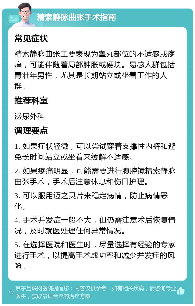 精索静脉曲张手术指南 常见症状 精索静脉曲张主要表现为睾丸部位的不适感或疼痛，可能伴随着局部肿胀或硬块。易感人群包括青壮年男性，尤其是长期站立或坐着工作的人群。 推荐科室 泌尿外科 调理要点 1. 如果症状轻微，可以尝试穿着支撑性内裤和避免长时间站立或坐着来缓解不适感。 2. 如果疼痛明显，可能需要进行腹腔镜精索静脉曲张手术，手术后注意休息和伤口护理。 3. 可以服用迈之灵片来稳定病情，防止病情恶化。 4. 手术并发症一般不大，但仍需注意术后恢复情况，及时就医处理任何异常情况。 5. 在选择医院和医生时，尽量选择有经验的专家进行手术，以提高手术成功率和减少并发症的风险。