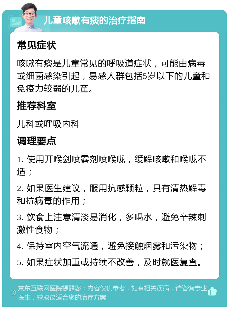 儿童咳嗽有痰的治疗指南 常见症状 咳嗽有痰是儿童常见的呼吸道症状，可能由病毒或细菌感染引起，易感人群包括5岁以下的儿童和免疫力较弱的儿童。 推荐科室 儿科或呼吸内科 调理要点 1. 使用开喉剑喷雾剂喷喉咙，缓解咳嗽和喉咙不适； 2. 如果医生建议，服用抗感颗粒，具有清热解毒和抗病毒的作用； 3. 饮食上注意清淡易消化，多喝水，避免辛辣刺激性食物； 4. 保持室内空气流通，避免接触烟雾和污染物； 5. 如果症状加重或持续不改善，及时就医复查。