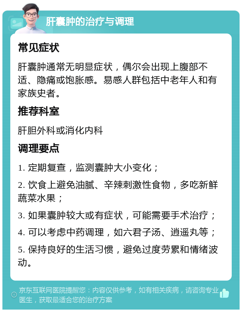 肝囊肿的治疗与调理 常见症状 肝囊肿通常无明显症状，偶尔会出现上腹部不适、隐痛或饱胀感。易感人群包括中老年人和有家族史者。 推荐科室 肝胆外科或消化内科 调理要点 1. 定期复查，监测囊肿大小变化； 2. 饮食上避免油腻、辛辣刺激性食物，多吃新鲜蔬菜水果； 3. 如果囊肿较大或有症状，可能需要手术治疗； 4. 可以考虑中药调理，如六君子汤、逍遥丸等； 5. 保持良好的生活习惯，避免过度劳累和情绪波动。