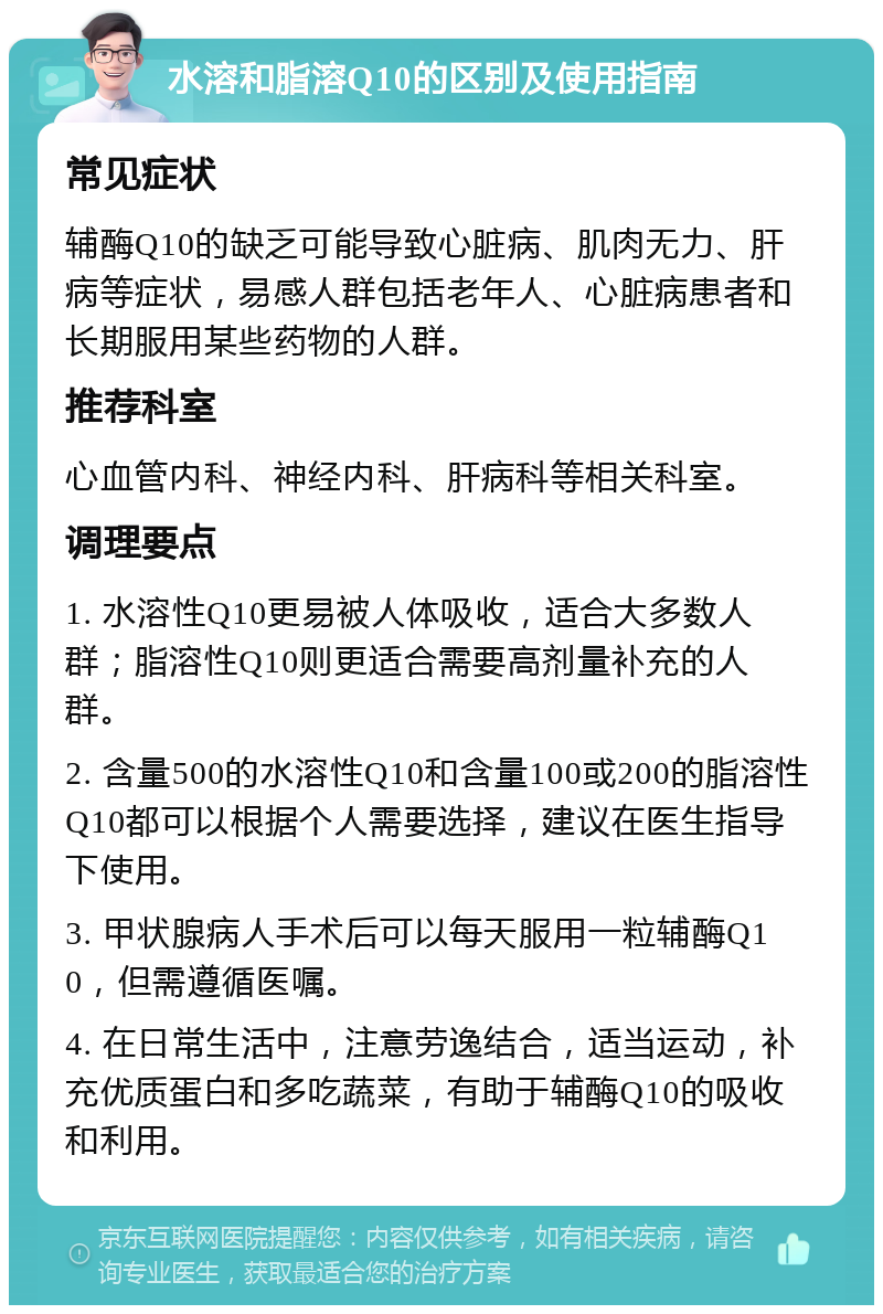 水溶和脂溶Q10的区别及使用指南 常见症状 辅酶Q10的缺乏可能导致心脏病、肌肉无力、肝病等症状，易感人群包括老年人、心脏病患者和长期服用某些药物的人群。 推荐科室 心血管内科、神经内科、肝病科等相关科室。 调理要点 1. 水溶性Q10更易被人体吸收，适合大多数人群；脂溶性Q10则更适合需要高剂量补充的人群。 2. 含量500的水溶性Q10和含量100或200的脂溶性Q10都可以根据个人需要选择，建议在医生指导下使用。 3. 甲状腺病人手术后可以每天服用一粒辅酶Q10，但需遵循医嘱。 4. 在日常生活中，注意劳逸结合，适当运动，补充优质蛋白和多吃蔬菜，有助于辅酶Q10的吸收和利用。