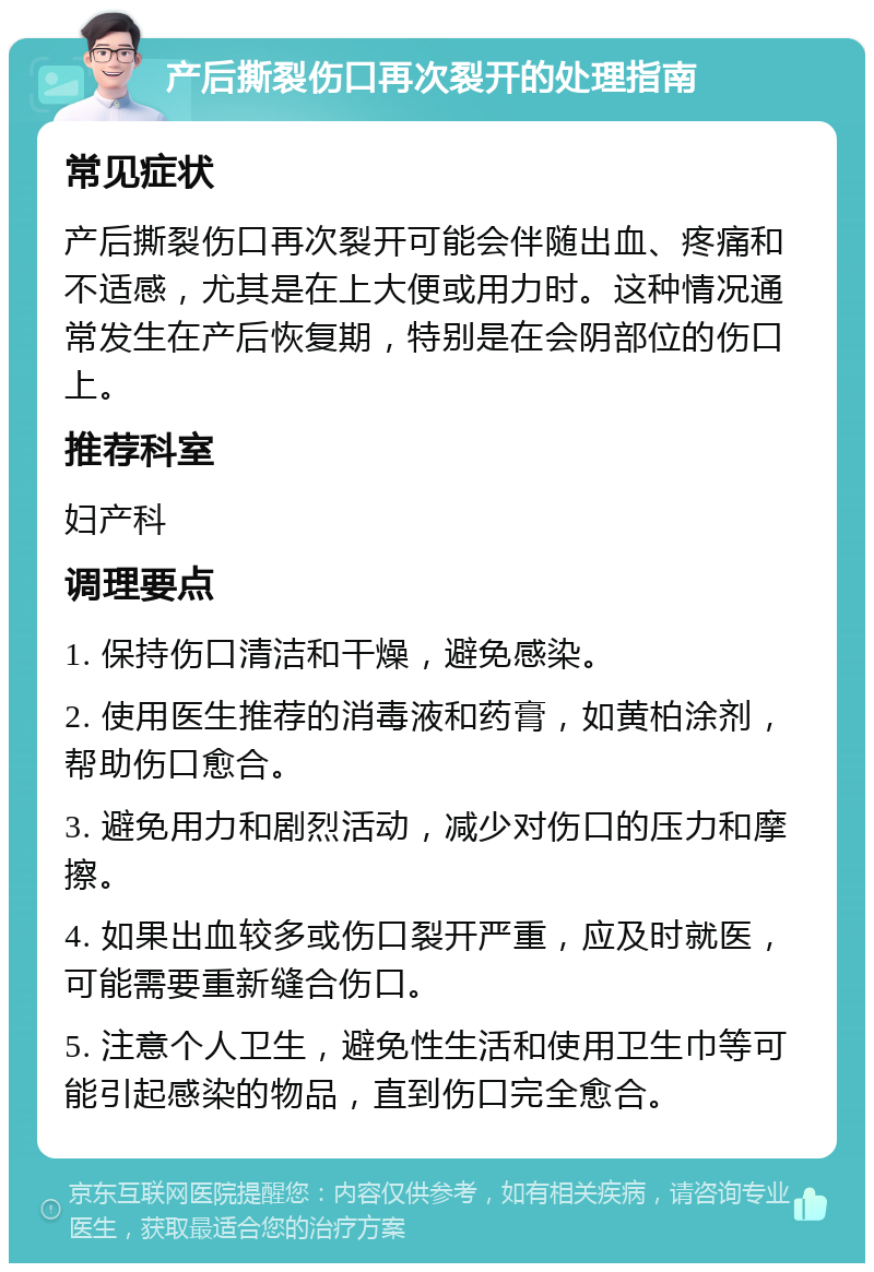 产后撕裂伤口再次裂开的处理指南 常见症状 产后撕裂伤口再次裂开可能会伴随出血、疼痛和不适感，尤其是在上大便或用力时。这种情况通常发生在产后恢复期，特别是在会阴部位的伤口上。 推荐科室 妇产科 调理要点 1. 保持伤口清洁和干燥，避免感染。 2. 使用医生推荐的消毒液和药膏，如黄柏涂剂，帮助伤口愈合。 3. 避免用力和剧烈活动，减少对伤口的压力和摩擦。 4. 如果出血较多或伤口裂开严重，应及时就医，可能需要重新缝合伤口。 5. 注意个人卫生，避免性生活和使用卫生巾等可能引起感染的物品，直到伤口完全愈合。