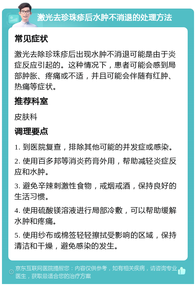 激光去珍珠疹后水肿不消退的处理方法 常见症状 激光去除珍珠疹后出现水肿不消退可能是由于炎症反应引起的。这种情况下，患者可能会感到局部肿胀、疼痛或不适，并且可能会伴随有红肿、热痛等症状。 推荐科室 皮肤科 调理要点 1. 到医院复查，排除其他可能的并发症或感染。 2. 使用百多邦等消炎药膏外用，帮助减轻炎症反应和水肿。 3. 避免辛辣刺激性食物，戒烟戒酒，保持良好的生活习惯。 4. 使用硫酸镁溶液进行局部冷敷，可以帮助缓解水肿和疼痛。 5. 使用纱布或棉签轻轻擦拭受影响的区域，保持清洁和干燥，避免感染的发生。