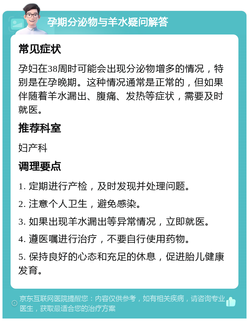 孕期分泌物与羊水疑问解答 常见症状 孕妇在38周时可能会出现分泌物增多的情况，特别是在孕晚期。这种情况通常是正常的，但如果伴随着羊水漏出、腹痛、发热等症状，需要及时就医。 推荐科室 妇产科 调理要点 1. 定期进行产检，及时发现并处理问题。 2. 注意个人卫生，避免感染。 3. 如果出现羊水漏出等异常情况，立即就医。 4. 遵医嘱进行治疗，不要自行使用药物。 5. 保持良好的心态和充足的休息，促进胎儿健康发育。