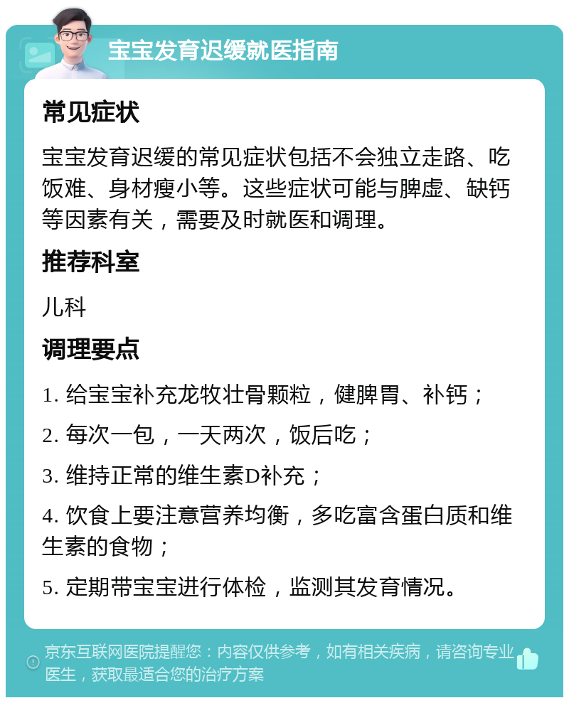 宝宝发育迟缓就医指南 常见症状 宝宝发育迟缓的常见症状包括不会独立走路、吃饭难、身材瘦小等。这些症状可能与脾虚、缺钙等因素有关，需要及时就医和调理。 推荐科室 儿科 调理要点 1. 给宝宝补充龙牧壮骨颗粒，健脾胃、补钙； 2. 每次一包，一天两次，饭后吃； 3. 维持正常的维生素D补充； 4. 饮食上要注意营养均衡，多吃富含蛋白质和维生素的食物； 5. 定期带宝宝进行体检，监测其发育情况。