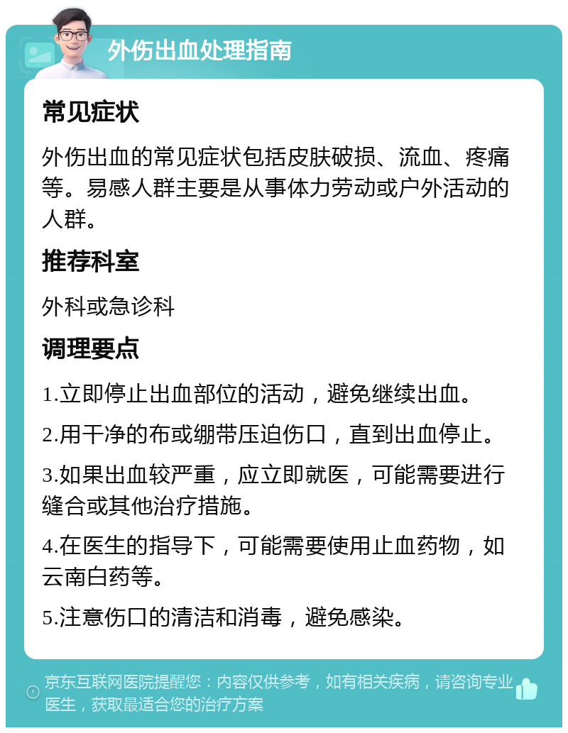 外伤出血处理指南 常见症状 外伤出血的常见症状包括皮肤破损、流血、疼痛等。易感人群主要是从事体力劳动或户外活动的人群。 推荐科室 外科或急诊科 调理要点 1.立即停止出血部位的活动，避免继续出血。 2.用干净的布或绷带压迫伤口，直到出血停止。 3.如果出血较严重，应立即就医，可能需要进行缝合或其他治疗措施。 4.在医生的指导下，可能需要使用止血药物，如云南白药等。 5.注意伤口的清洁和消毒，避免感染。