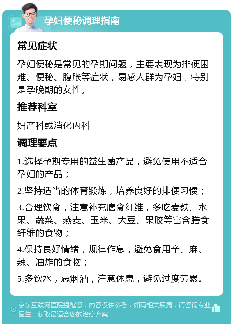 孕妇便秘调理指南 常见症状 孕妇便秘是常见的孕期问题，主要表现为排便困难、便秘、腹胀等症状，易感人群为孕妇，特别是孕晚期的女性。 推荐科室 妇产科或消化内科 调理要点 1.选择孕期专用的益生菌产品，避免使用不适合孕妇的产品； 2.坚持适当的体育锻炼，培养良好的排便习惯； 3.合理饮食，注意补充膳食纤维，多吃麦麸、水果、蔬菜、燕麦、玉米、大豆、果胶等富含膳食纤维的食物； 4.保持良好情绪，规律作息，避免食用辛、麻、辣、油炸的食物； 5.多饮水，忌烟酒，注意休息，避免过度劳累。