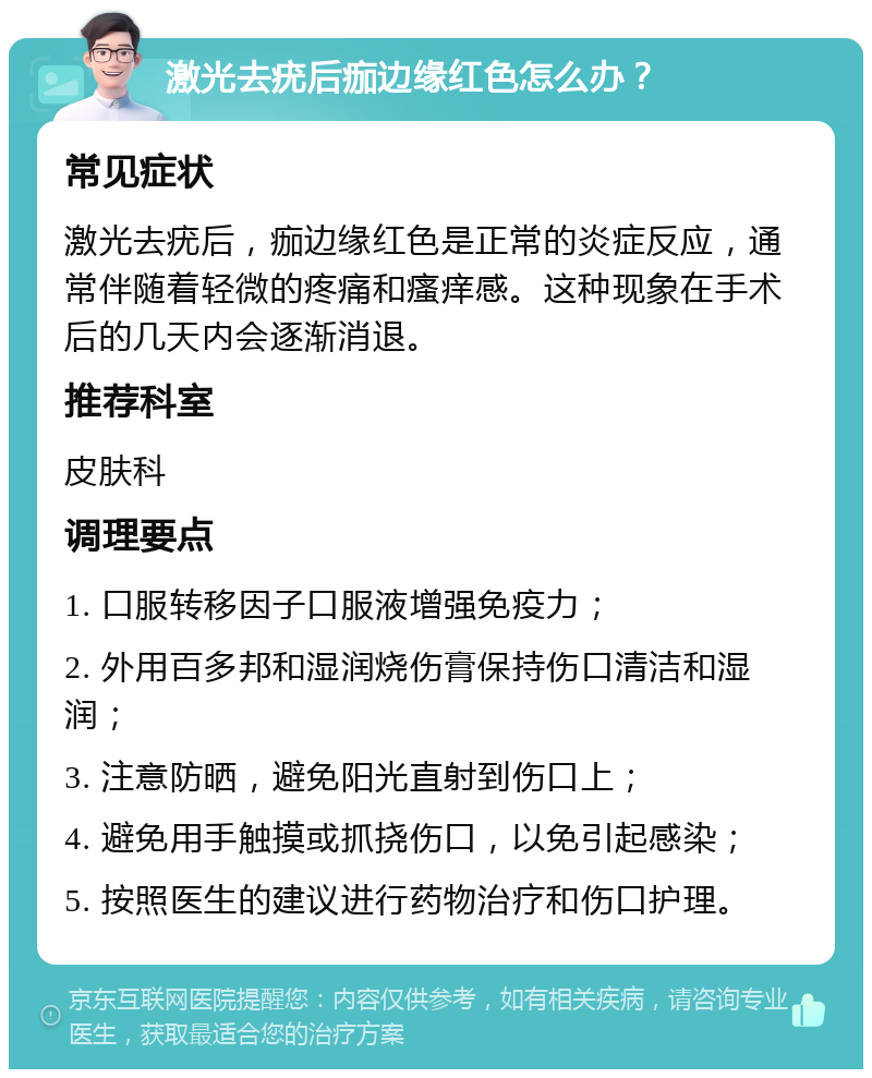 激光去疣后痂边缘红色怎么办？ 常见症状 激光去疣后，痂边缘红色是正常的炎症反应，通常伴随着轻微的疼痛和瘙痒感。这种现象在手术后的几天内会逐渐消退。 推荐科室 皮肤科 调理要点 1. 口服转移因子口服液增强免疫力； 2. 外用百多邦和湿润烧伤膏保持伤口清洁和湿润； 3. 注意防晒，避免阳光直射到伤口上； 4. 避免用手触摸或抓挠伤口，以免引起感染； 5. 按照医生的建议进行药物治疗和伤口护理。