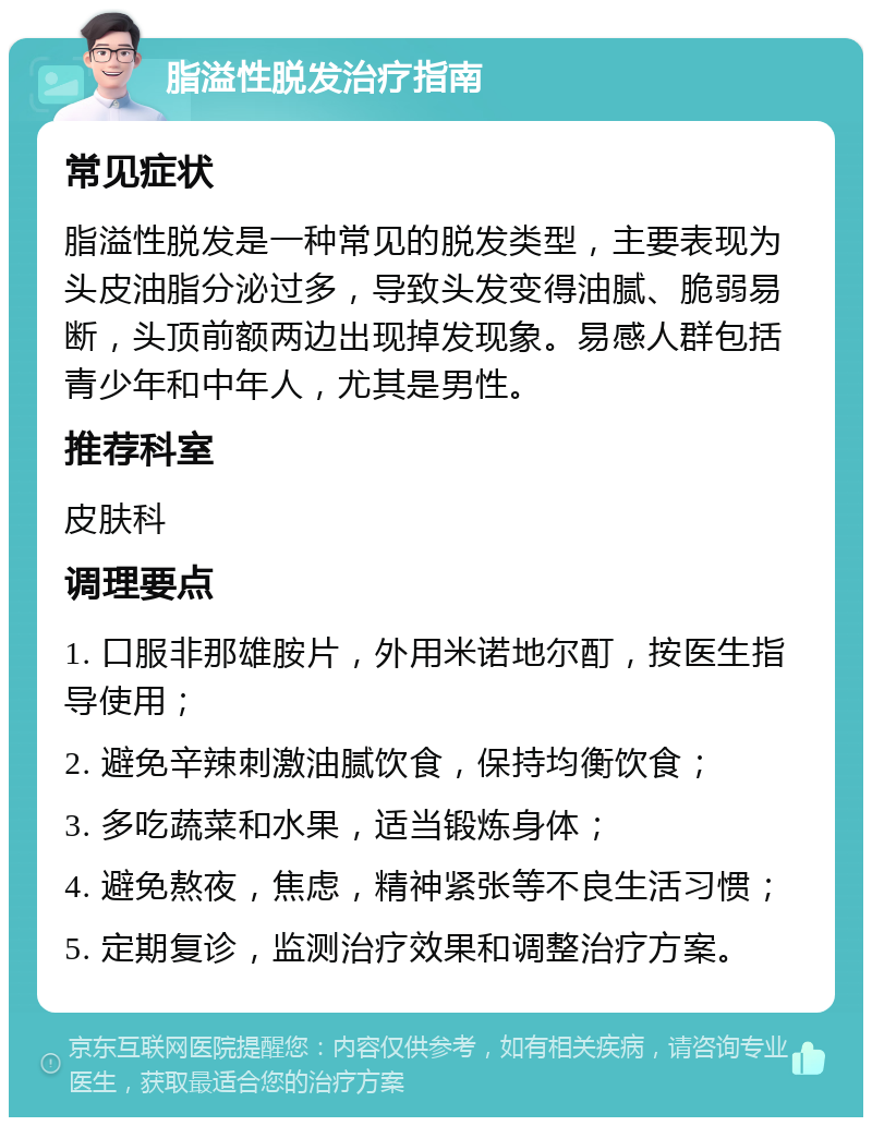 脂溢性脱发治疗指南 常见症状 脂溢性脱发是一种常见的脱发类型，主要表现为头皮油脂分泌过多，导致头发变得油腻、脆弱易断，头顶前额两边出现掉发现象。易感人群包括青少年和中年人，尤其是男性。 推荐科室 皮肤科 调理要点 1. 口服非那雄胺片，外用米诺地尔酊，按医生指导使用； 2. 避免辛辣刺激油腻饮食，保持均衡饮食； 3. 多吃蔬菜和水果，适当锻炼身体； 4. 避免熬夜，焦虑，精神紧张等不良生活习惯； 5. 定期复诊，监测治疗效果和调整治疗方案。